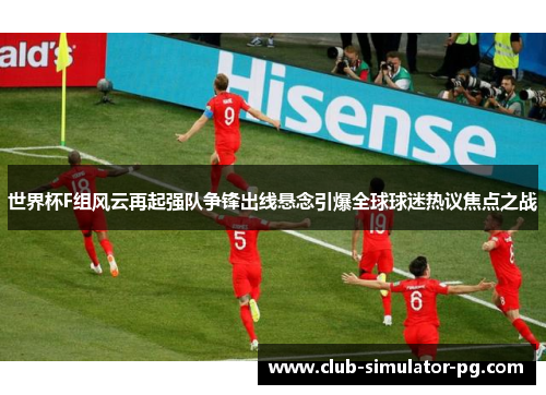 世界杯F组风云再起强队争锋出线悬念引爆全球球迷热议焦点之战