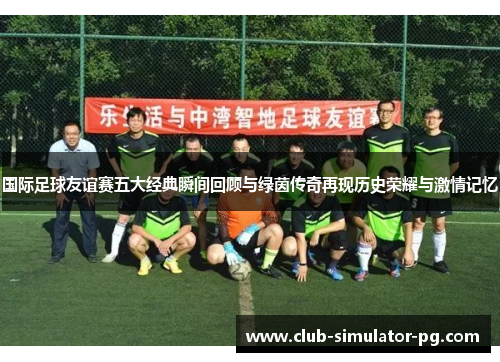 国际足球友谊赛五大经典瞬间回顾与绿茵传奇再现历史荣耀与激情记忆