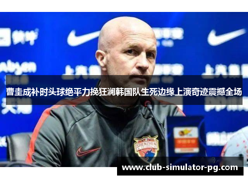 曹圭成补时头球绝平力挽狂澜韩国队生死边缘上演奇迹震撼全场
