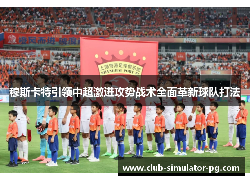 穆斯卡特引领中超激进攻势战术全面革新球队打法