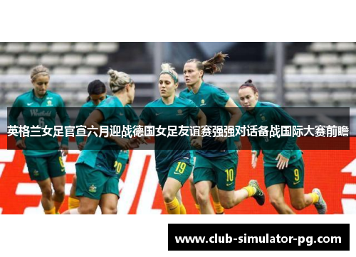 英格兰女足官宣六月迎战德国女足友谊赛强强对话备战国际大赛前瞻