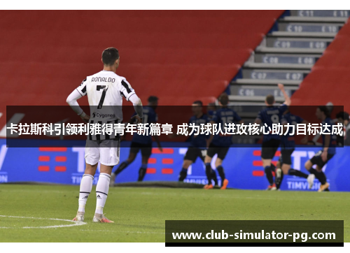 卡拉斯科引领利雅得青年新篇章 成为球队进攻核心助力目标达成 卡拉斯科引领利雅得青年新篇章 成为球队进攻核心助力目标达成